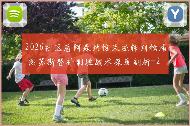 2026社区盾阿森纳惊天逆转利物浦 热苏斯替补制胜战术深度剖析