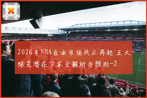 2026年NBA自由市场风云再起 五大球星潜在下家全解析与预测