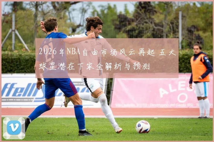 2026年NBA自由市场风云再起 五大球星潜在下家全解析与预测