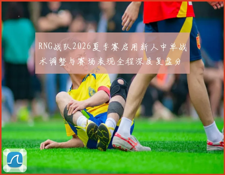 RNG战队2026夏季赛启用新人中单战术调整与赛场表现全程深度复盘分析