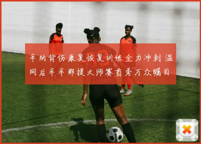辛纳背伤康复恢复训练全力冲刺 温网后辛辛那提大师赛首秀万众瞩目