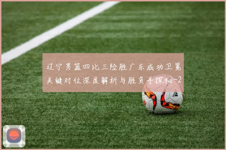 辽宁男篮四比三险胜广东成功卫冕关键对位深度解析与胜负手探秘