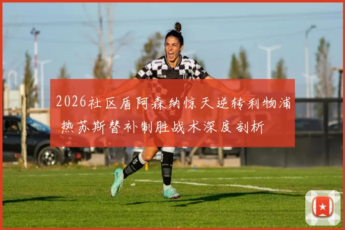 2026社区盾阿森纳惊天逆转利物浦 热苏斯替补制胜战术深度剖析