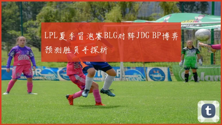 LPL夏季冒泡赛BLG对阵JDG BP博弈预测胜负手探析