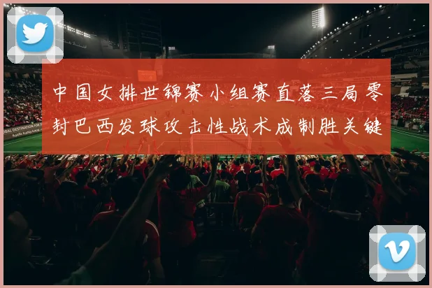 中国女排世锦赛小组赛直落三局零封巴西发球攻击性战术成制胜关键