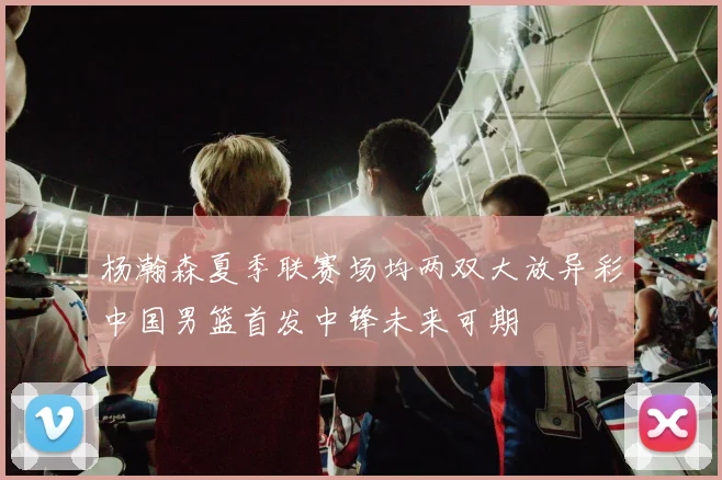 杨瀚森夏季联赛场均两双大放异彩中国男篮首发中锋未来可期
