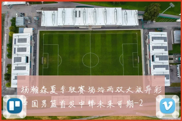 杨瀚森夏季联赛场均两双大放异彩中国男篮首发中锋未来可期