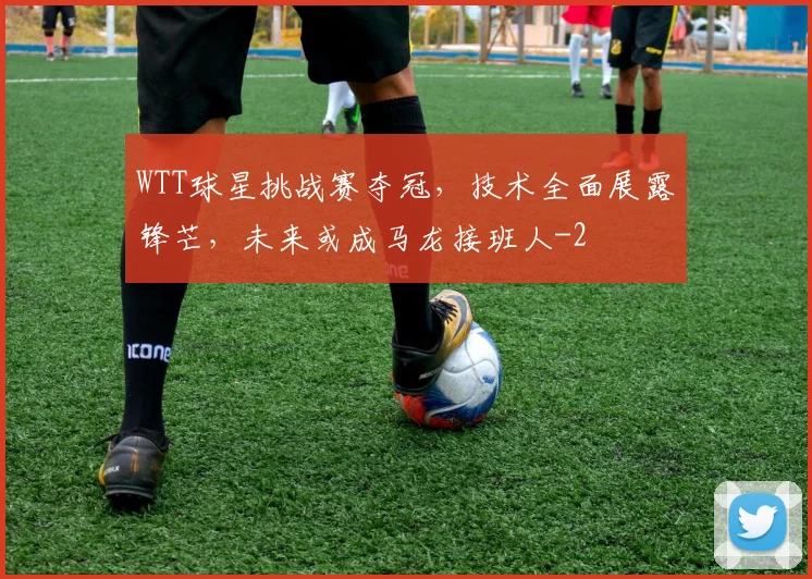 WTT球星挑战赛夺冠,技术全面展露锋芒,未来或成马龙接班人