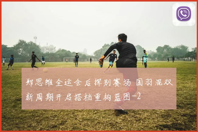 郑思维全运会后挥别赛场 国羽混双新周期开启搭档重构蓝图
