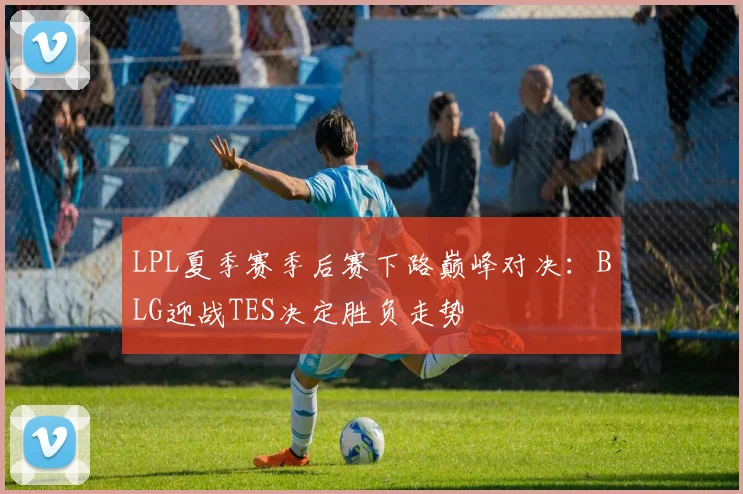 LPL夏季赛季后赛下路巅峰对决：BLG迎战TES决定胜负走势