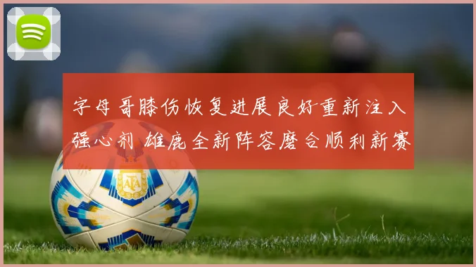 字母哥膝伤恢复进展良好重新注入强心剂 雄鹿全新阵容磨合顺利新赛季全力冲冠备受期待