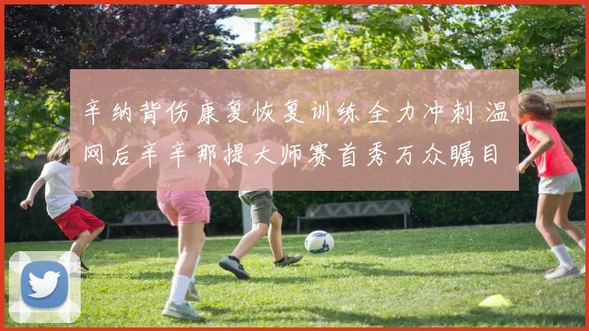 辛纳背伤康复恢复训练全力冲刺 温网后辛辛那提大师赛首秀万众瞩目