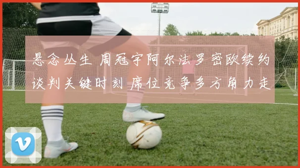 悬念丛生 周冠宇阿尔法罗密欧续约谈判关键时刻 席位竞争多方角力走势最新解读