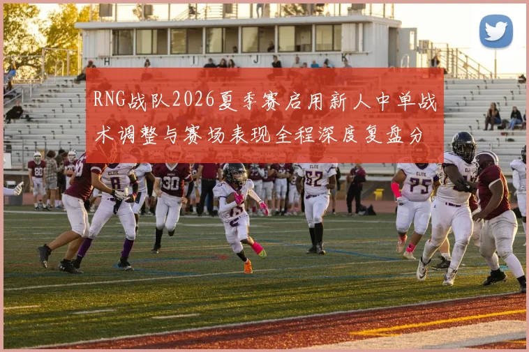 RNG战队2026夏季赛启用新人中单战术调整与赛场表现全程深度复盘分析